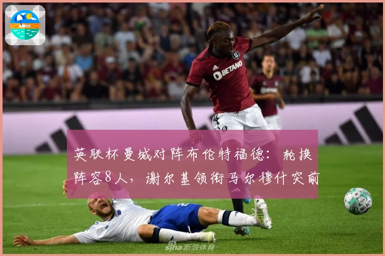 英联杯曼城对阵布伦特福德：轮换阵容8人，谢尔基领衔马尔穆什突前