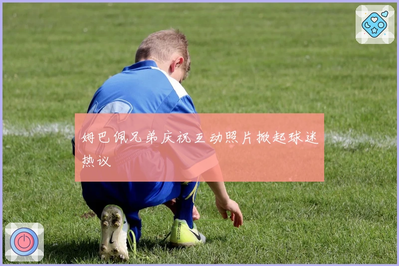 姆巴佩兄弟庆祝互动照片掀起球迷热议