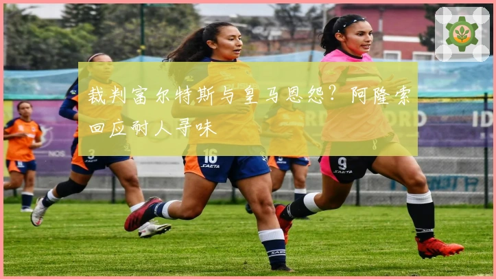 裁判富尔特斯与皇马恩怨？阿隆索回应耐人寻味