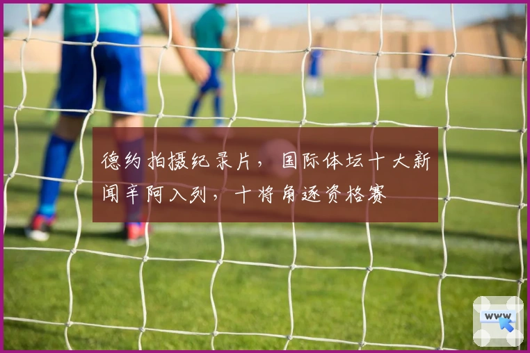 德约拍摄纪录片，国际体坛十大新闻辛阿入列，十将角逐资格赛