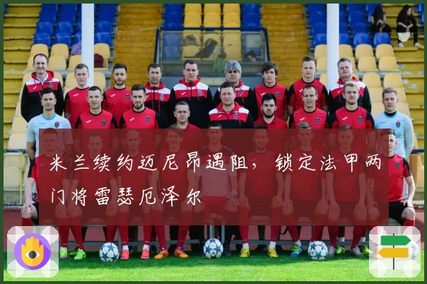 米兰续约迈尼昂遇阻，锁定法甲两门将雷瑟厄泽尔