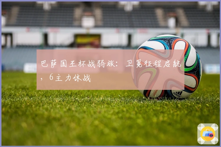 巴萨国王杯战弱旅：卫冕征程启航，6主力休战