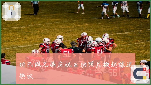 姆巴佩兄弟庆祝互动照片掀起球迷热议