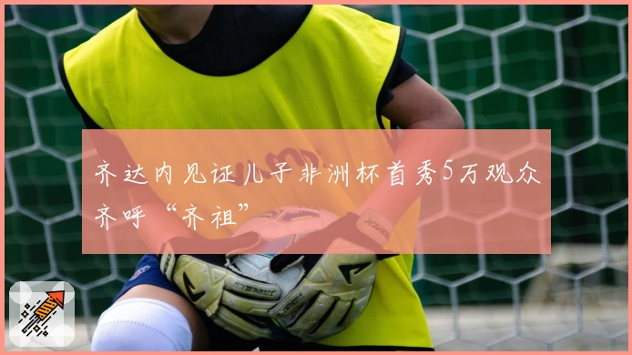 齐达内见证儿子非洲杯首秀5万观众齐呼“齐祖”