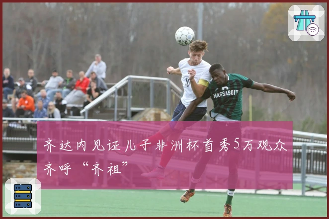 齐达内见证儿子非洲杯首秀5万观众齐呼“齐祖”