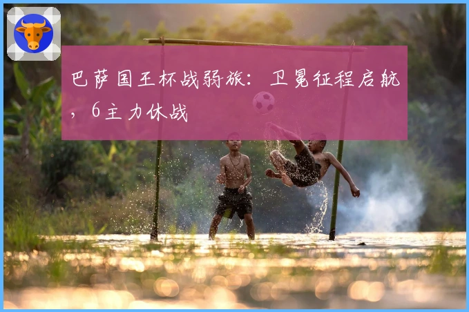 巴萨国王杯战弱旅：卫冕征程启航，6主力休战